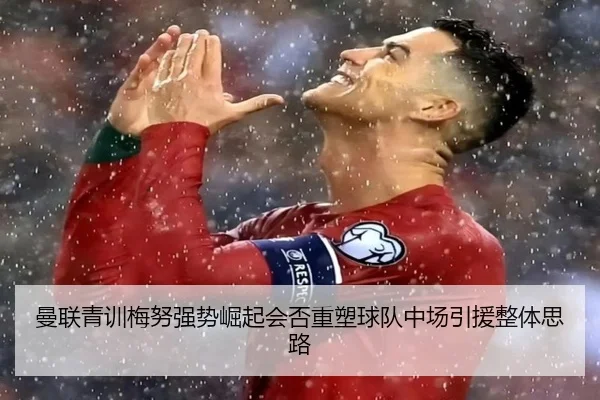 曼联青训梅努强势崛起会否重塑球队中场引援整体思路