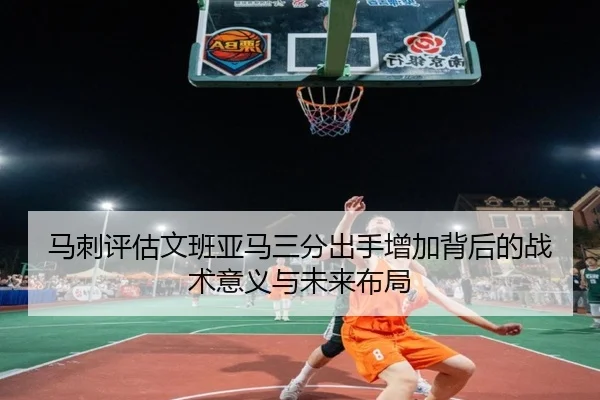 马刺评估文班亚马三分出手增加背后的战术意义与未来布局
