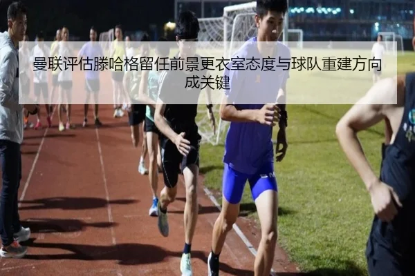 曼联评估滕哈格留任前景更衣室态度与球队重建方向成关键