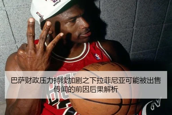 巴萨财政压力持续加剧之下拉菲尼亚可能被出售传闻的前因后果解析